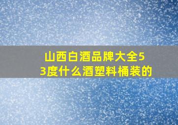 山西白酒品牌大全5 3度什么酒塑料桶装的